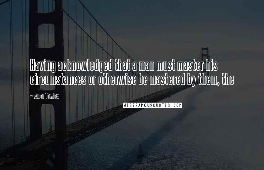 Amor Towles Quotes: Having acknowledged that a man must master his circumstances or otherwise be mastered by them, the