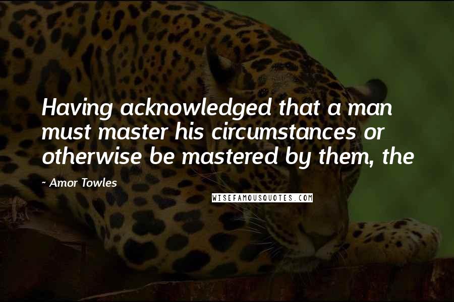 Amor Towles Quotes: Having acknowledged that a man must master his circumstances or otherwise be mastered by them, the