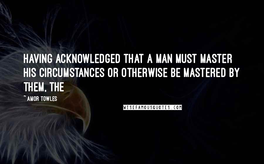 Amor Towles Quotes: Having acknowledged that a man must master his circumstances or otherwise be mastered by them, the