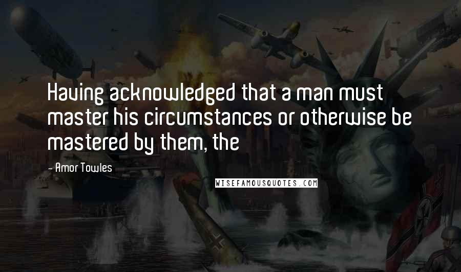Amor Towles Quotes: Having acknowledged that a man must master his circumstances or otherwise be mastered by them, the
