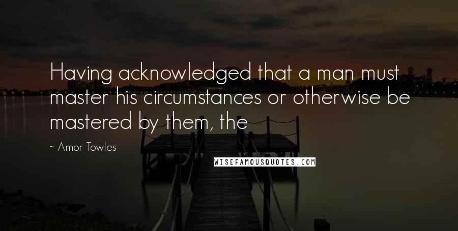 Amor Towles Quotes: Having acknowledged that a man must master his circumstances or otherwise be mastered by them, the