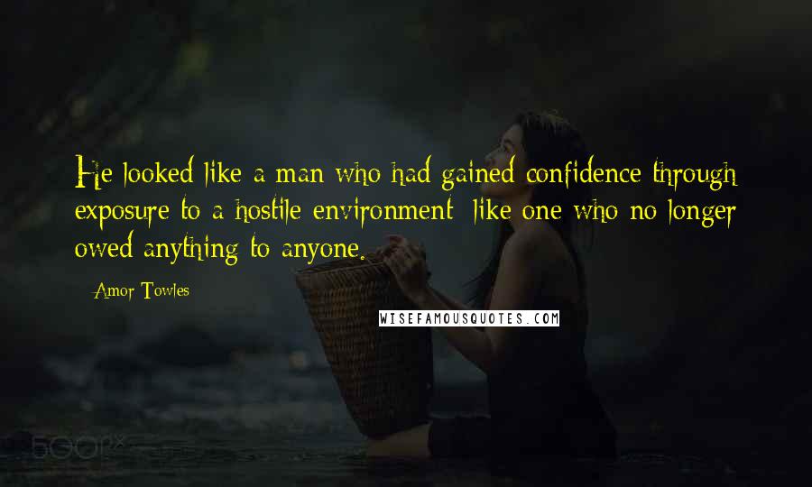 Amor Towles Quotes: He looked like a man who had gained confidence through exposure to a hostile environment; like one who no longer owed anything to anyone.