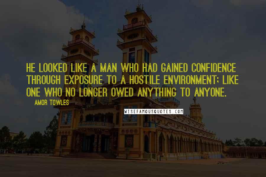 Amor Towles Quotes: He looked like a man who had gained confidence through exposure to a hostile environment; like one who no longer owed anything to anyone.