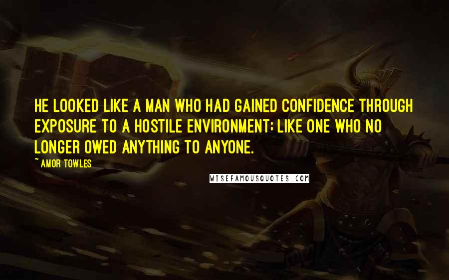 Amor Towles Quotes: He looked like a man who had gained confidence through exposure to a hostile environment; like one who no longer owed anything to anyone.