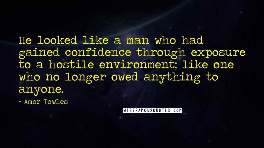 Amor Towles Quotes: He looked like a man who had gained confidence through exposure to a hostile environment; like one who no longer owed anything to anyone.