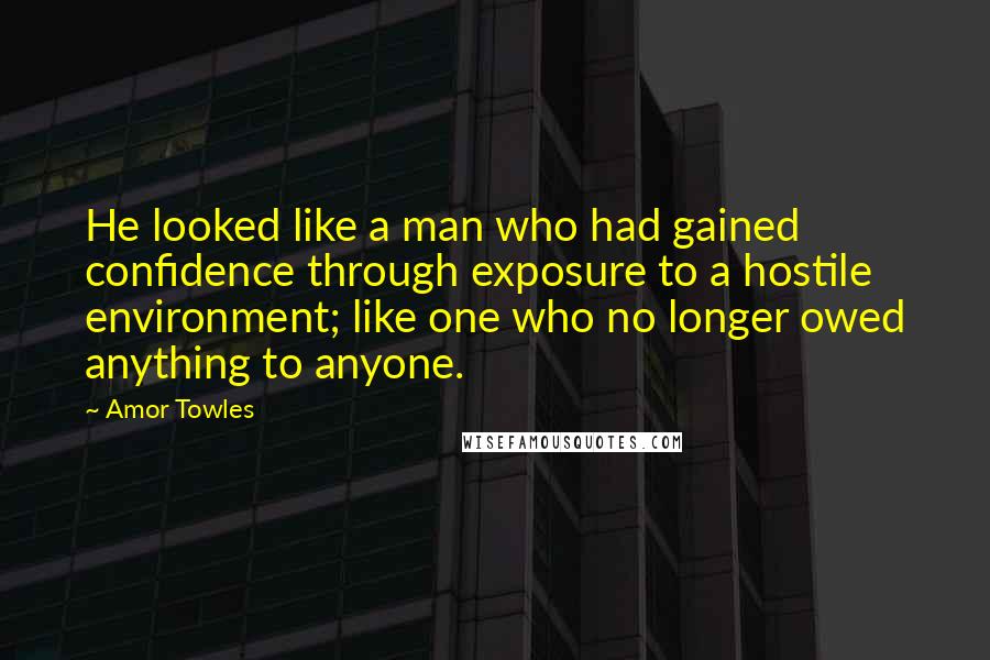 Amor Towles Quotes: He looked like a man who had gained confidence through exposure to a hostile environment; like one who no longer owed anything to anyone.