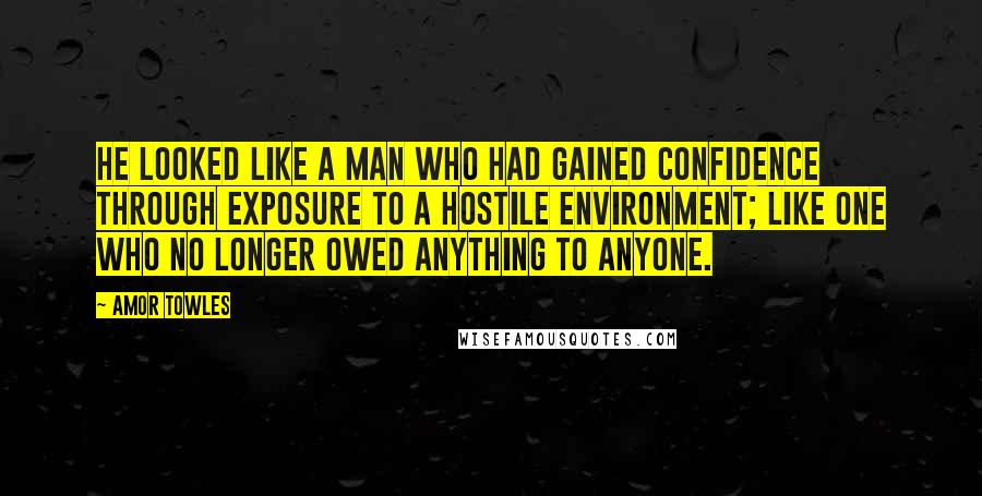 Amor Towles Quotes: He looked like a man who had gained confidence through exposure to a hostile environment; like one who no longer owed anything to anyone.