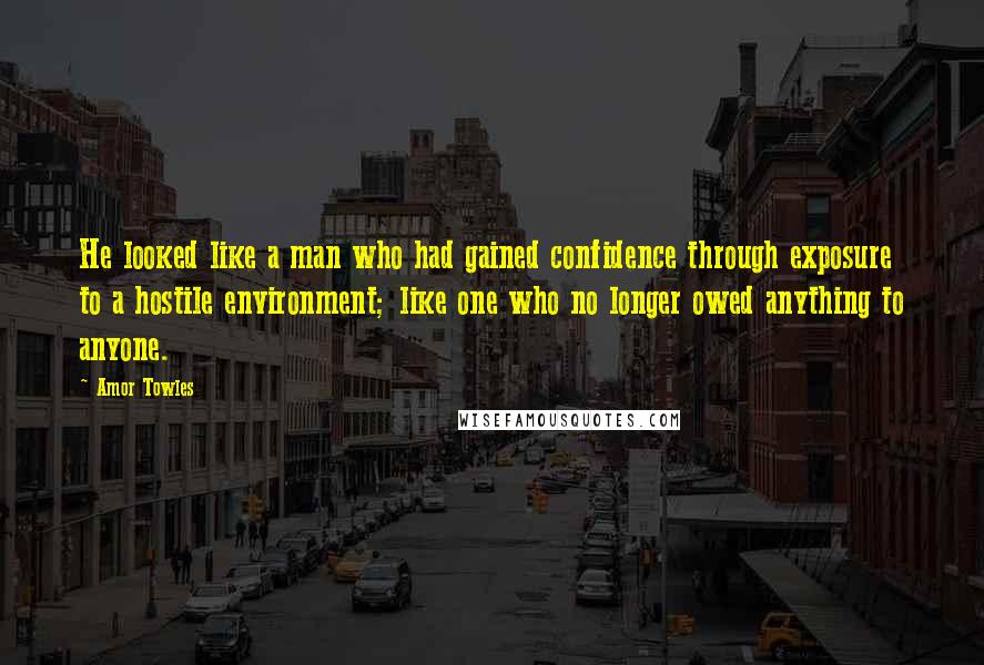 Amor Towles Quotes: He looked like a man who had gained confidence through exposure to a hostile environment; like one who no longer owed anything to anyone.