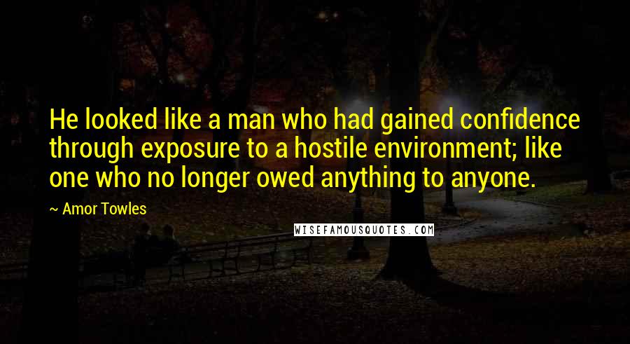 Amor Towles Quotes: He looked like a man who had gained confidence through exposure to a hostile environment; like one who no longer owed anything to anyone.