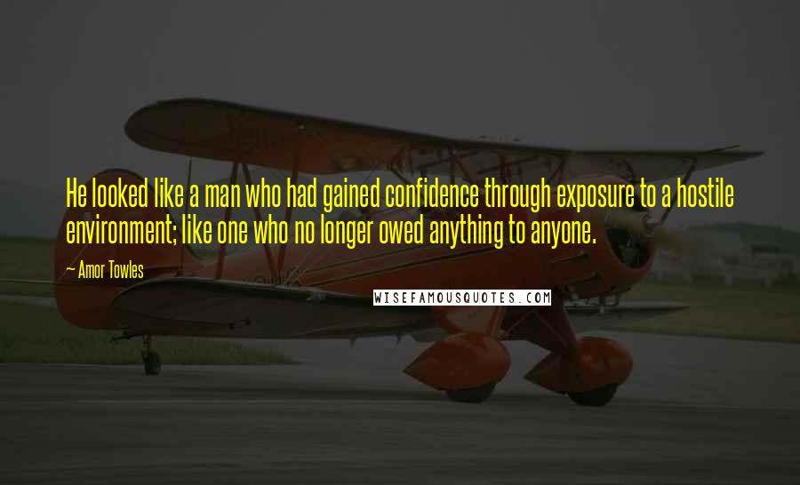 Amor Towles Quotes: He looked like a man who had gained confidence through exposure to a hostile environment; like one who no longer owed anything to anyone.