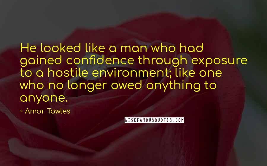 Amor Towles Quotes: He looked like a man who had gained confidence through exposure to a hostile environment; like one who no longer owed anything to anyone.