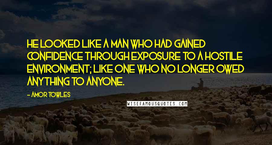 Amor Towles Quotes: He looked like a man who had gained confidence through exposure to a hostile environment; like one who no longer owed anything to anyone.