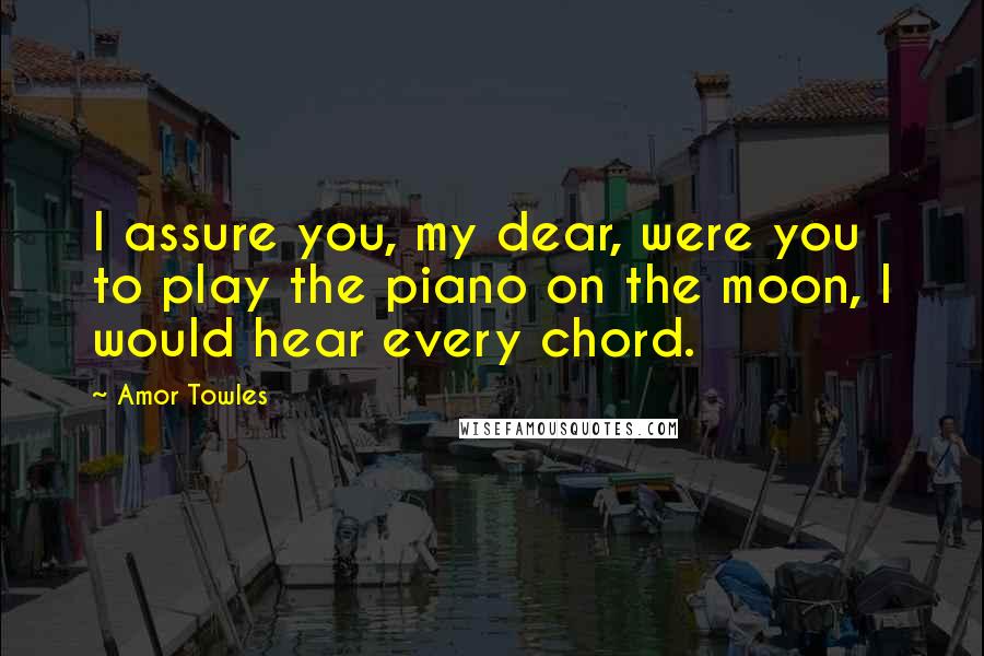 Amor Towles Quotes: I assure you, my dear, were you to play the piano on the moon, I would hear every chord.