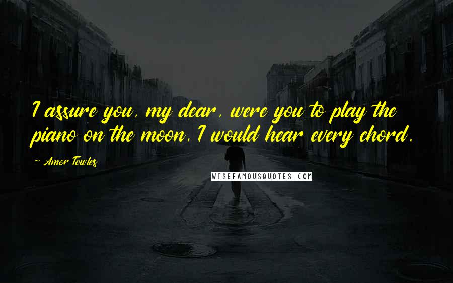 Amor Towles Quotes: I assure you, my dear, were you to play the piano on the moon, I would hear every chord.