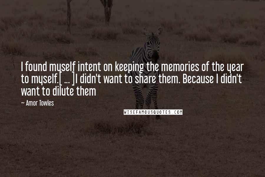 Amor Towles Quotes: I found myself intent on keeping the memories of the year to myself.[ ... ]I didn't want to share them. Because I didn't want to dilute them