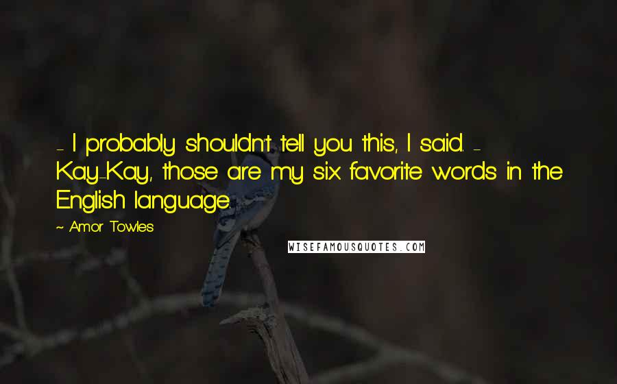 Amor Towles Quotes: - I probably shouldn't tell you this, I said. - Kay-Kay, those are my six favorite words in the English language.