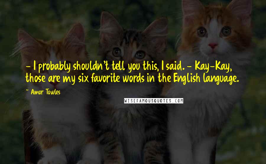 Amor Towles Quotes: - I probably shouldn't tell you this, I said. - Kay-Kay, those are my six favorite words in the English language.