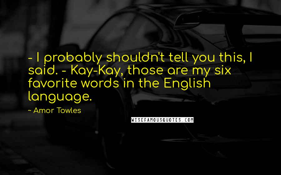 Amor Towles Quotes: - I probably shouldn't tell you this, I said. - Kay-Kay, those are my six favorite words in the English language.