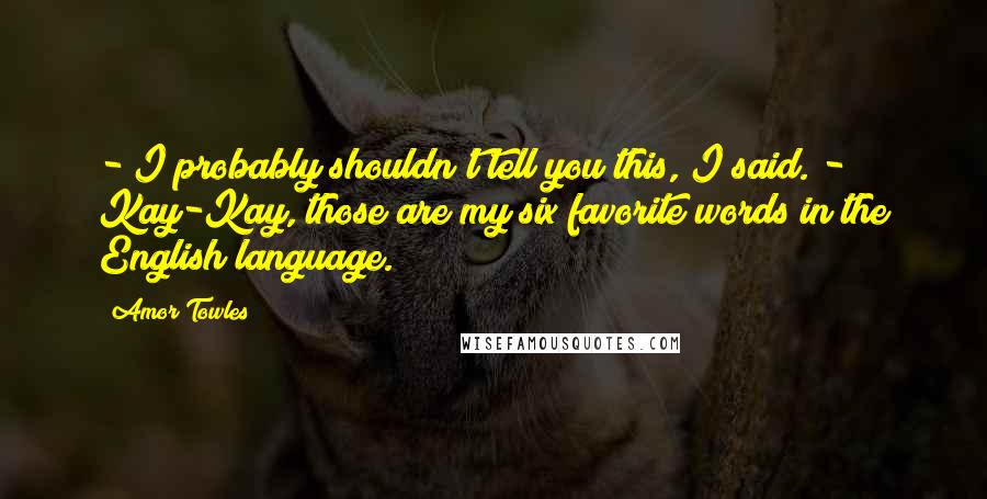 Amor Towles Quotes: - I probably shouldn't tell you this, I said. - Kay-Kay, those are my six favorite words in the English language.