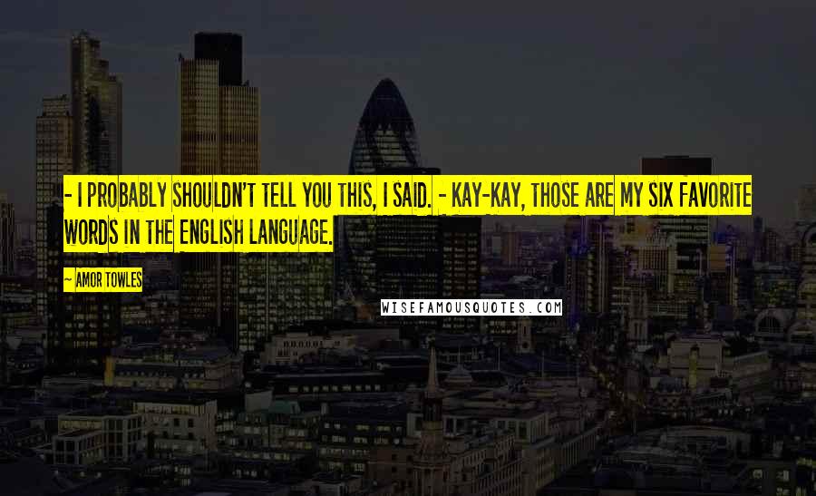 Amor Towles Quotes: - I probably shouldn't tell you this, I said. - Kay-Kay, those are my six favorite words in the English language.