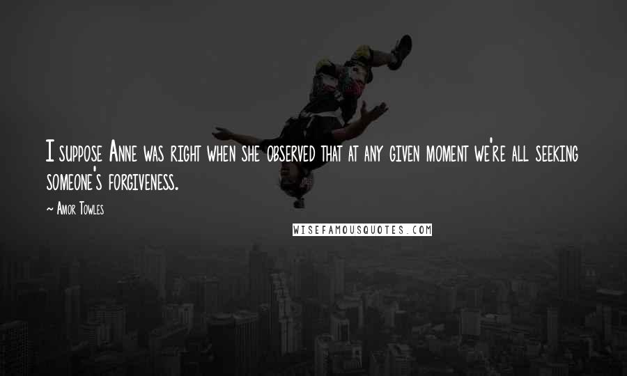 Amor Towles Quotes: I suppose Anne was right when she observed that at any given moment we're all seeking someone's forgiveness.