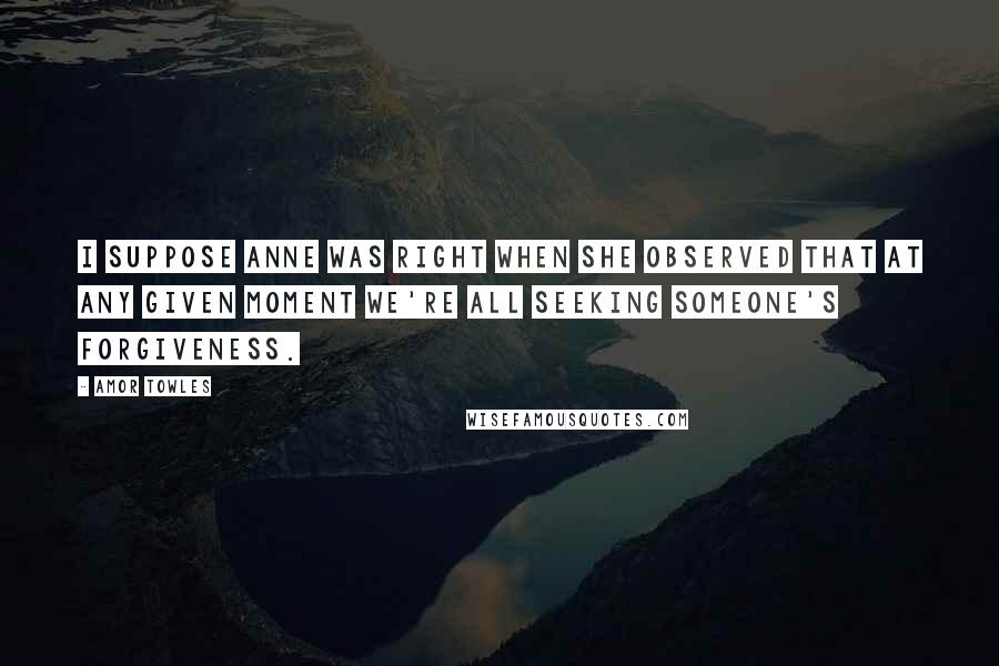 Amor Towles Quotes: I suppose Anne was right when she observed that at any given moment we're all seeking someone's forgiveness.