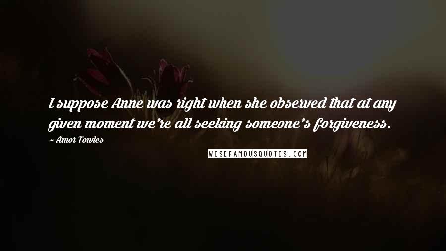 Amor Towles Quotes: I suppose Anne was right when she observed that at any given moment we're all seeking someone's forgiveness.