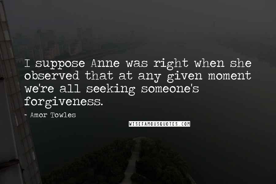 Amor Towles Quotes: I suppose Anne was right when she observed that at any given moment we're all seeking someone's forgiveness.