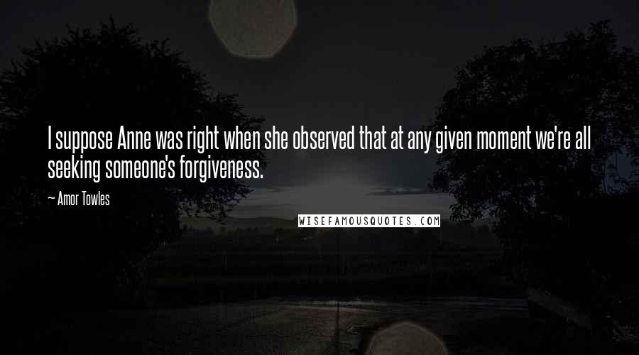 Amor Towles Quotes: I suppose Anne was right when she observed that at any given moment we're all seeking someone's forgiveness.