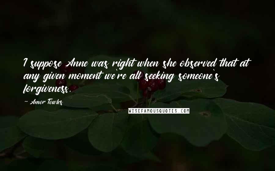 Amor Towles Quotes: I suppose Anne was right when she observed that at any given moment we're all seeking someone's forgiveness.