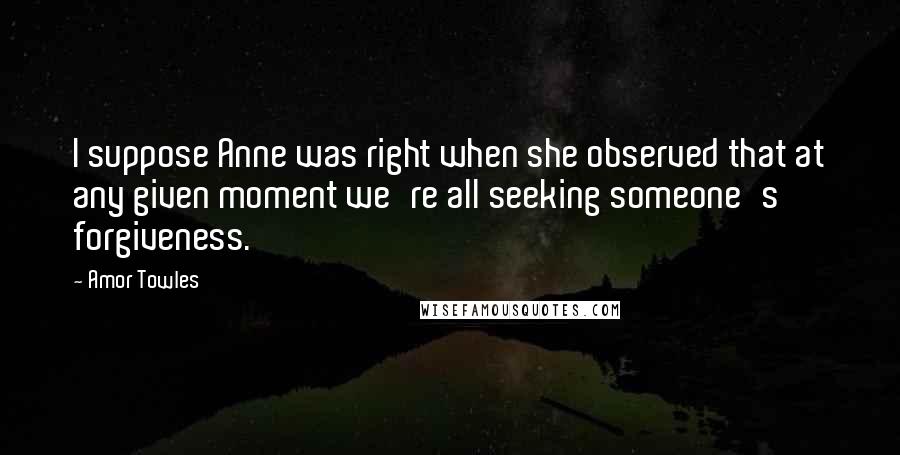 Amor Towles Quotes: I suppose Anne was right when she observed that at any given moment we're all seeking someone's forgiveness.