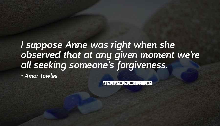Amor Towles Quotes: I suppose Anne was right when she observed that at any given moment we're all seeking someone's forgiveness.