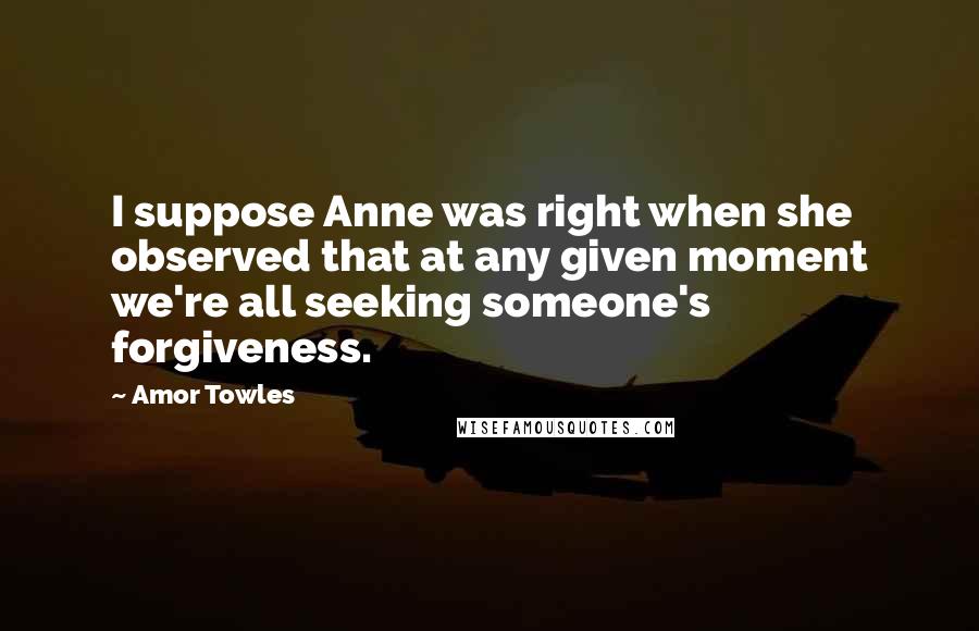 Amor Towles Quotes: I suppose Anne was right when she observed that at any given moment we're all seeking someone's forgiveness.