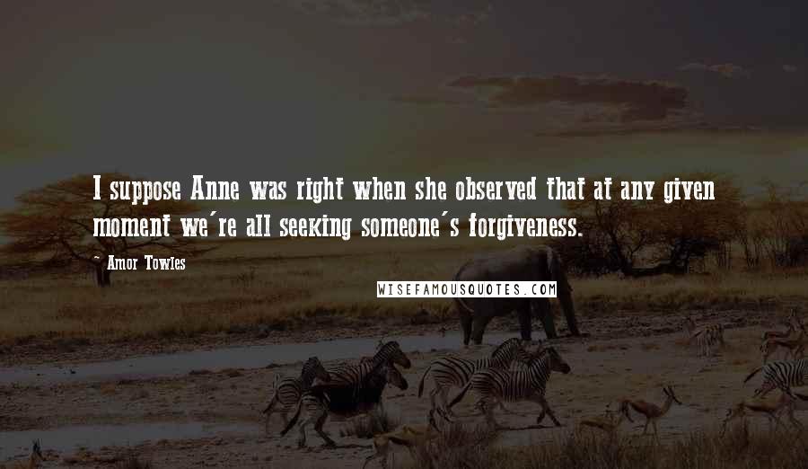 Amor Towles Quotes: I suppose Anne was right when she observed that at any given moment we're all seeking someone's forgiveness.