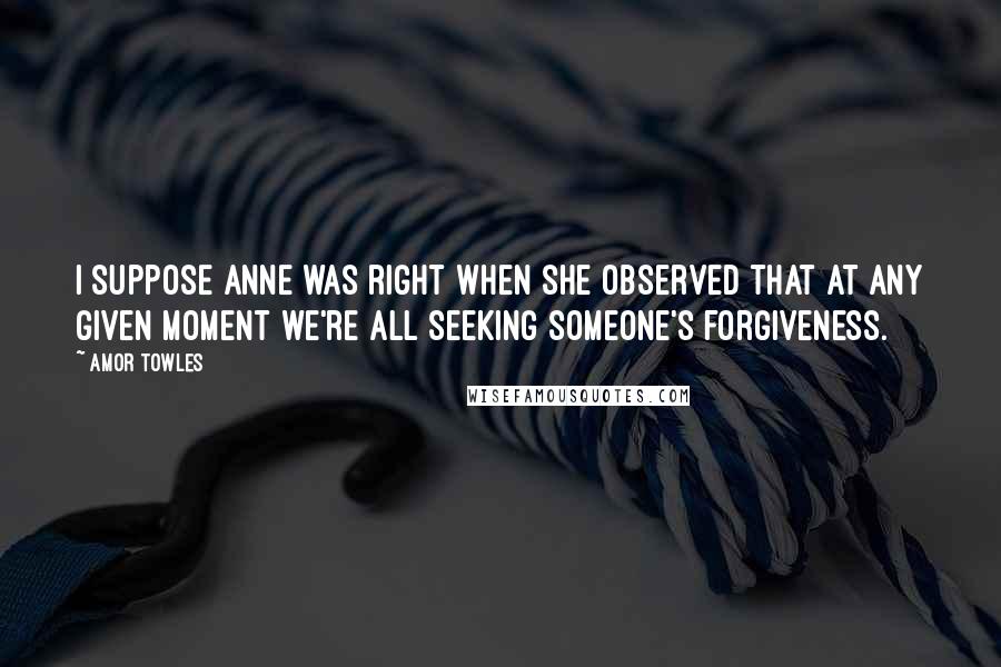 Amor Towles Quotes: I suppose Anne was right when she observed that at any given moment we're all seeking someone's forgiveness.