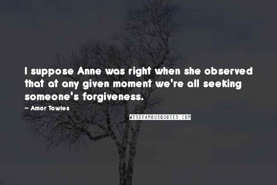 Amor Towles Quotes: I suppose Anne was right when she observed that at any given moment we're all seeking someone's forgiveness.