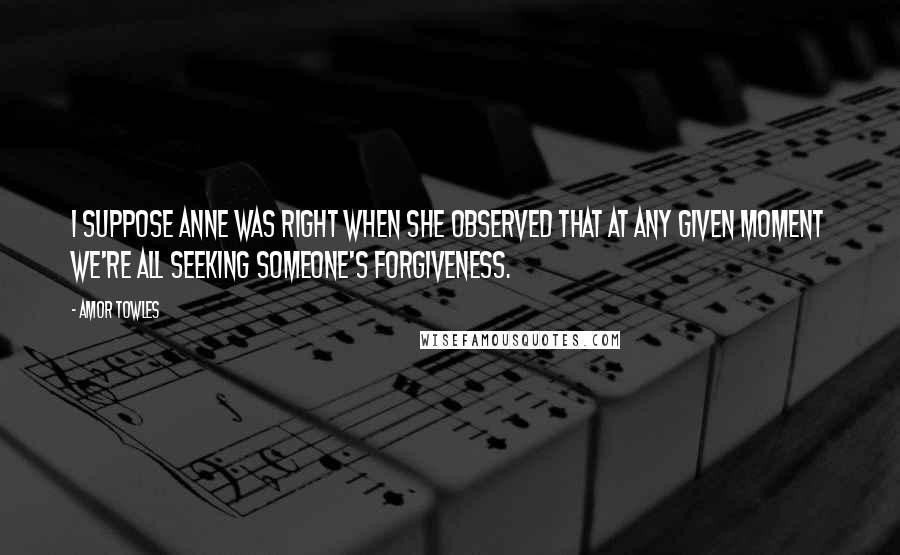 Amor Towles Quotes: I suppose Anne was right when she observed that at any given moment we're all seeking someone's forgiveness.