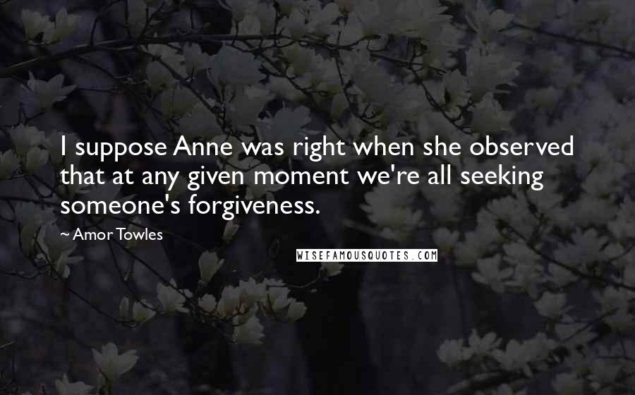 Amor Towles Quotes: I suppose Anne was right when she observed that at any given moment we're all seeking someone's forgiveness.