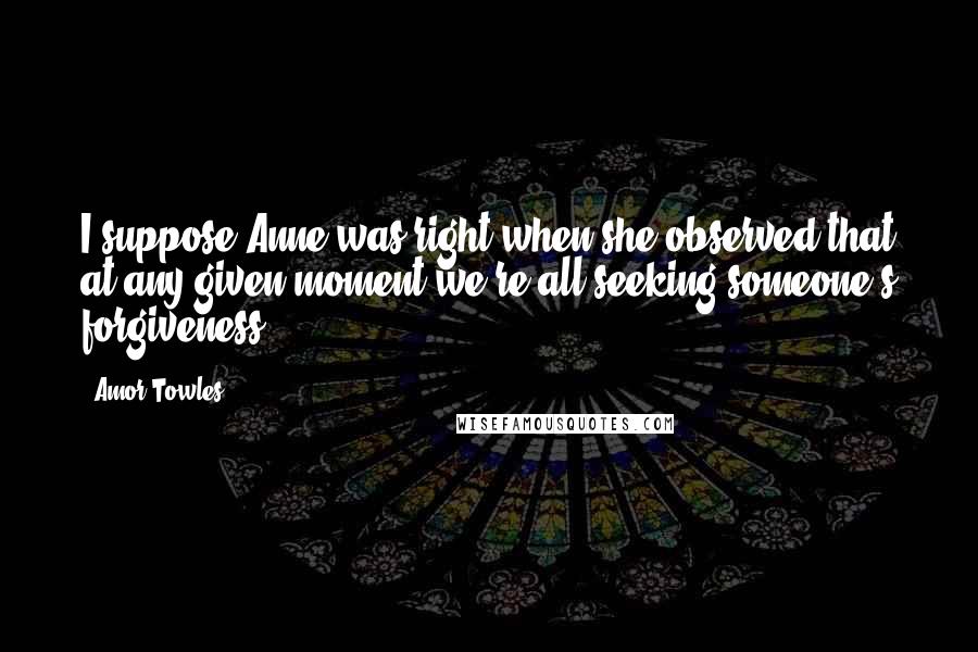 Amor Towles Quotes: I suppose Anne was right when she observed that at any given moment we're all seeking someone's forgiveness.