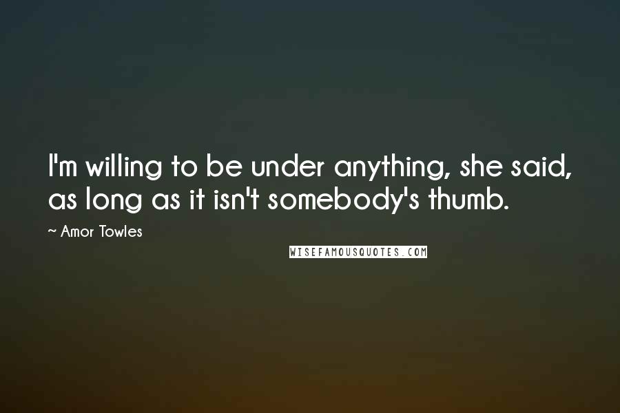 Amor Towles Quotes: I'm willing to be under anything, she said, as long as it isn't somebody's thumb.