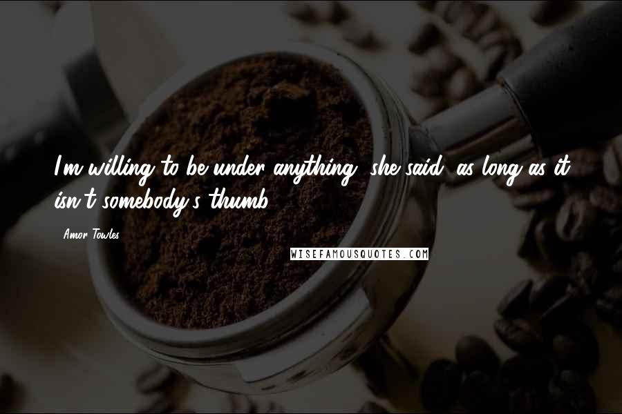 Amor Towles Quotes: I'm willing to be under anything, she said, as long as it isn't somebody's thumb.