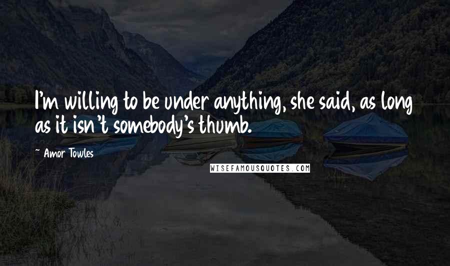 Amor Towles Quotes: I'm willing to be under anything, she said, as long as it isn't somebody's thumb.