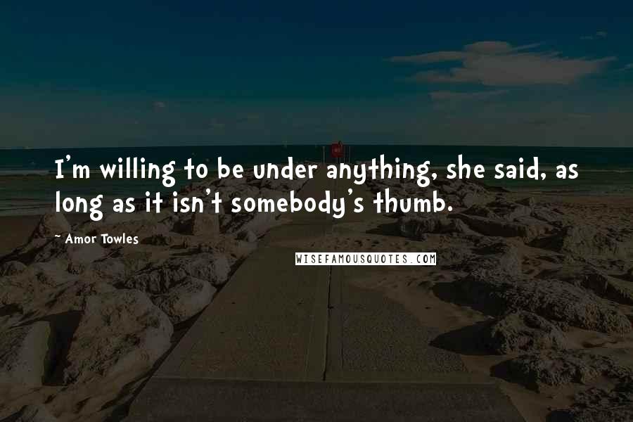 Amor Towles Quotes: I'm willing to be under anything, she said, as long as it isn't somebody's thumb.
