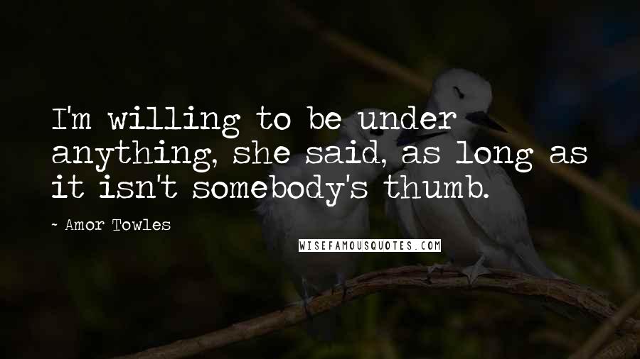 Amor Towles Quotes: I'm willing to be under anything, she said, as long as it isn't somebody's thumb.