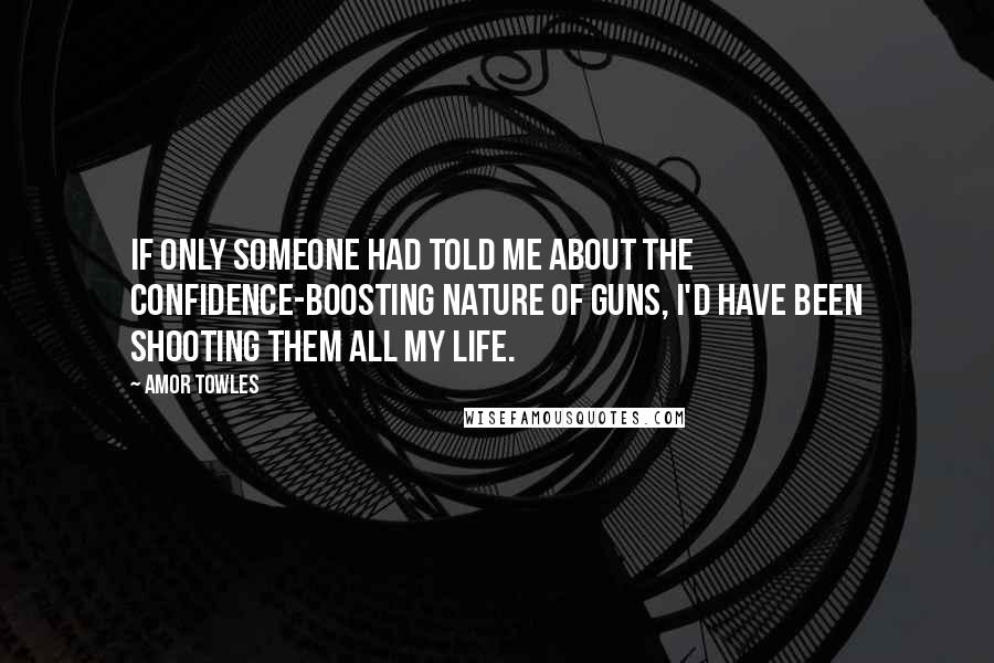 Amor Towles Quotes: If only someone had told me about the confidence-boosting nature of guns, I'd have been shooting them all my life.