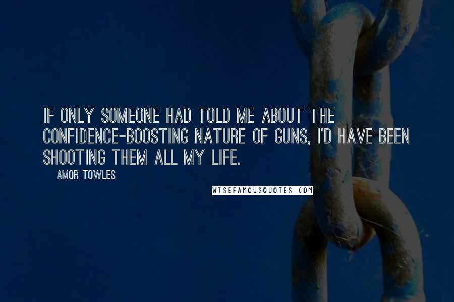 Amor Towles Quotes: If only someone had told me about the confidence-boosting nature of guns, I'd have been shooting them all my life.