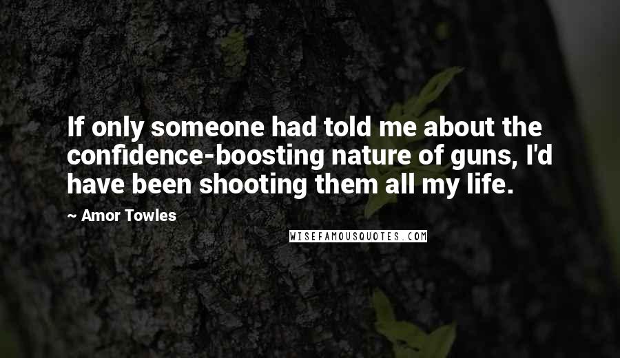Amor Towles Quotes: If only someone had told me about the confidence-boosting nature of guns, I'd have been shooting them all my life.