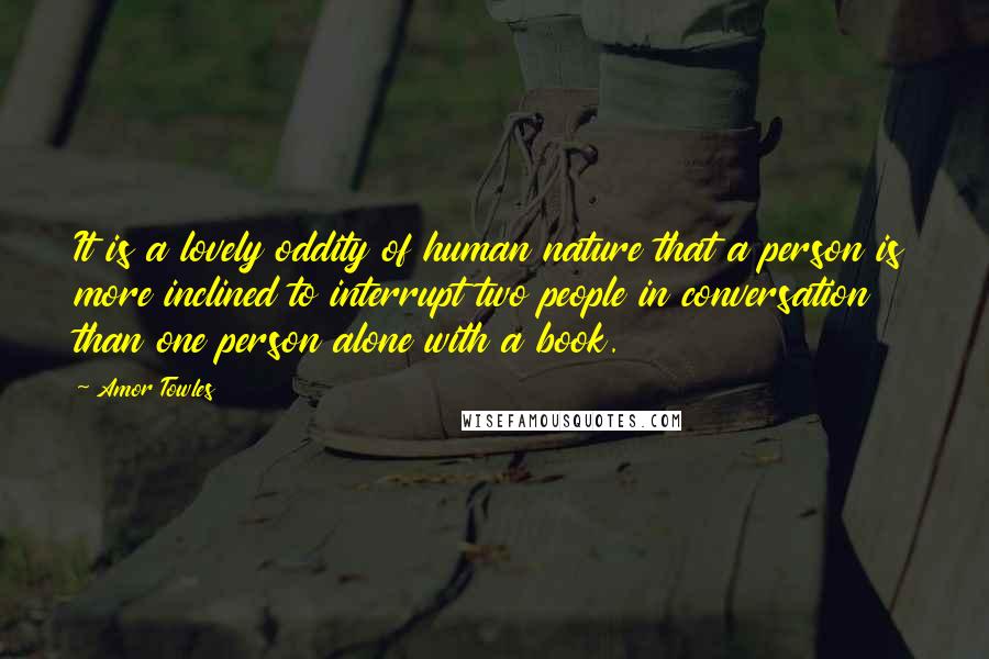 Amor Towles Quotes: It is a lovely oddity of human nature that a person is more inclined to interrupt two people in conversation than one person alone with a book.