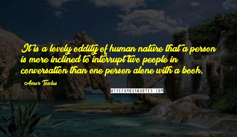 Amor Towles Quotes: It is a lovely oddity of human nature that a person is more inclined to interrupt two people in conversation than one person alone with a book.