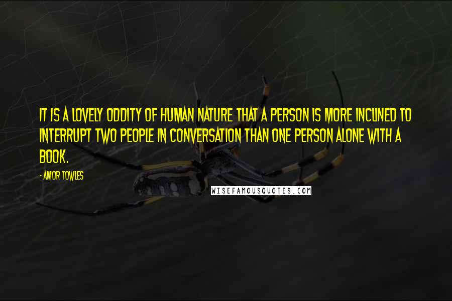 Amor Towles Quotes: It is a lovely oddity of human nature that a person is more inclined to interrupt two people in conversation than one person alone with a book.